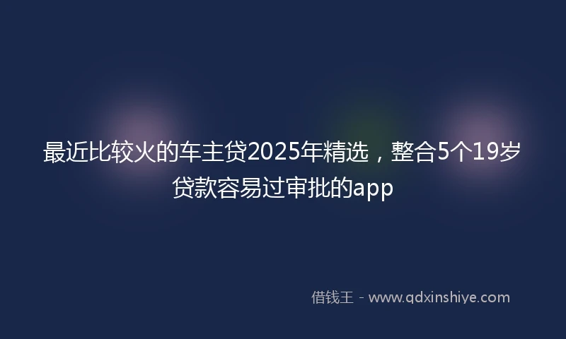 最近比较火的车主贷2025年精选，整合5个19岁贷款容易过审批的app