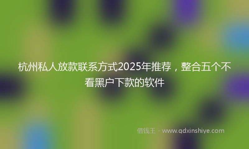 杭州私人放款联系方式2025年推荐，整合五个不看黑户下款的软件