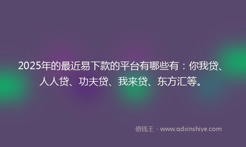 2025年的最近易下款的平台有哪些有：你我贷、人人贷、功夫贷、我来贷、东方汇等。