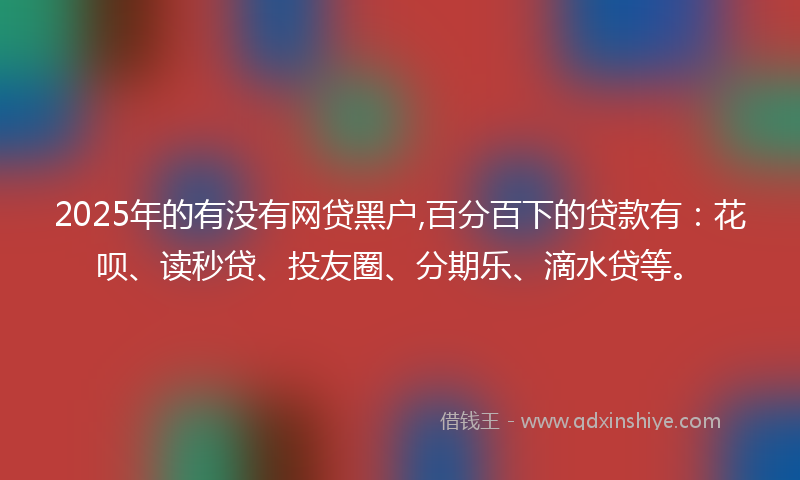 2025年的有没有网贷黑户,百分百下的贷款有：花呗、读秒贷、投友圈、分期乐、滴水贷等。