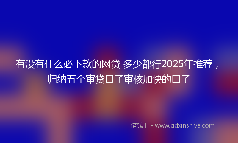 有没有什么必下款的网贷 多少都行2025年推荐,归纳五个审贷口子审核加快的口子