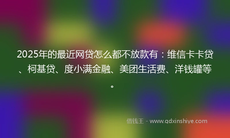 2025年的最近网贷怎么都不放款有：维信卡卡贷、柯基贷、度小满金融、美团生活费、洋钱罐等。