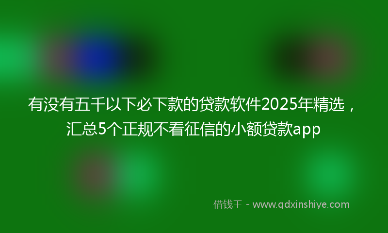 有没有五千以下必下款的贷款软件2025年精选，汇总5个正规不看征信的小额贷款app