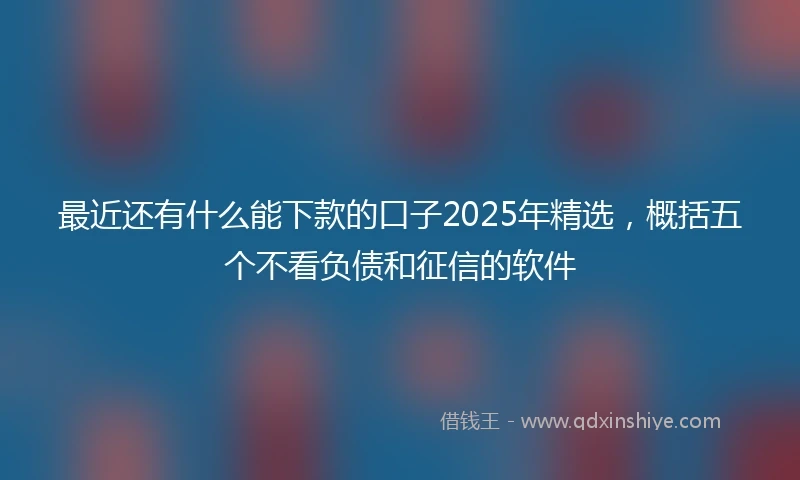 最近还有什么能下款的口子2025年精选，概括五个不看负债和征信的软件
