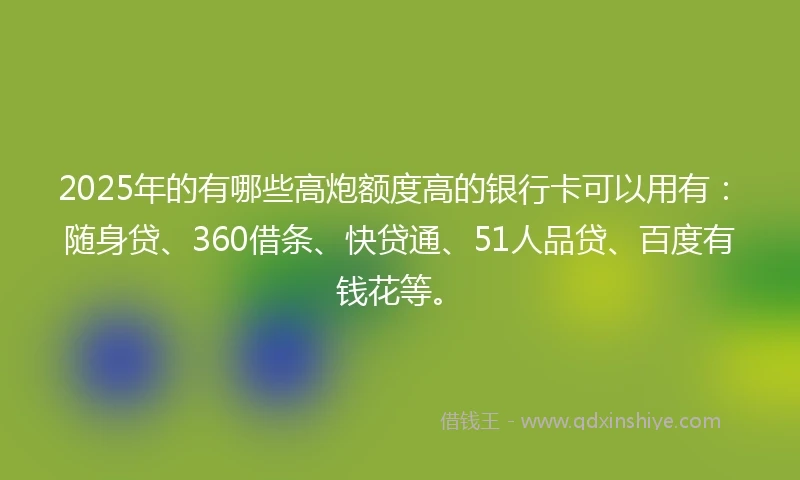 2025年的有哪些高炮额度高的银行卡可以用有：随身贷、360借条、快贷通、51人品贷、百度有钱花等。