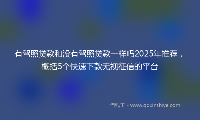有驾照贷款和没有驾照贷款一样吗2025年推荐，概括5个快速下款无视征信的平台