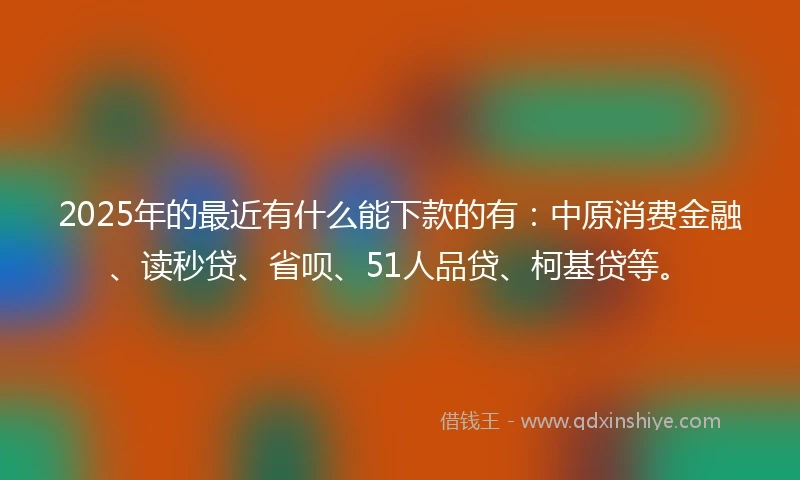 2025年的最近有什么能下款的有：中原消费金融、读秒贷、省呗、51人品贷、柯基贷等。