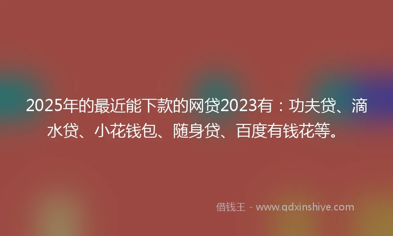 2025年的最近能下款的网贷2023有:功夫贷、滴水贷、小花钱包、随身贷、百度有钱花等。