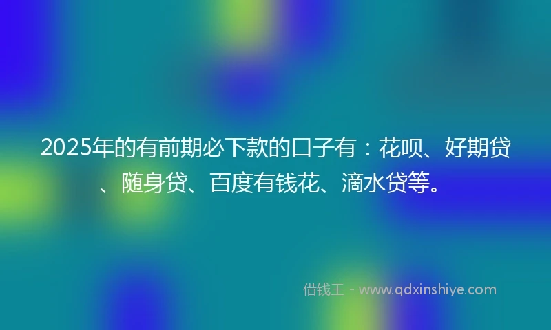 2025年的有前期必下款的口子有：花呗、好期贷、随身贷、百度有钱花、滴水贷等。