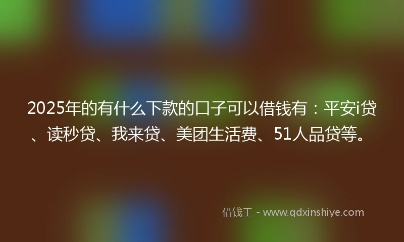 2025年的有什么下款的口子可以借钱有：平安i贷、读秒贷、我来贷、美团生活费、51人品贷等。