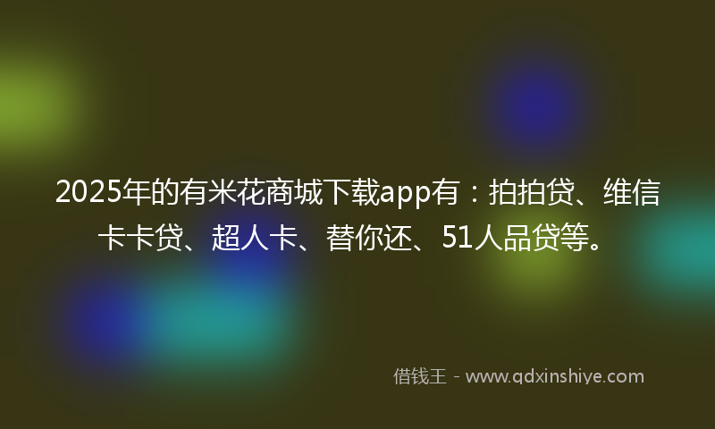 2025年的有米花商城下载app有：拍拍贷、维信卡卡贷、超人卡、替你还、51人品贷等。