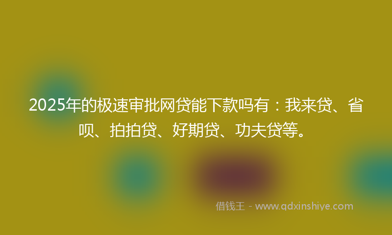 2025年的极速审批网贷能下款吗有：我来贷、省呗、拍拍贷、好期贷、功夫贷等。