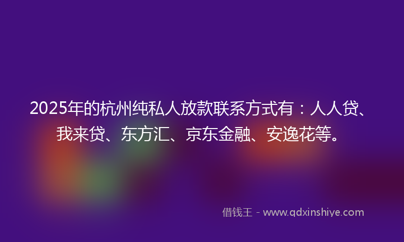 2025年的杭州纯私人放款联系方式有：人人贷、我来贷、东方汇、京东金融、安逸花等。