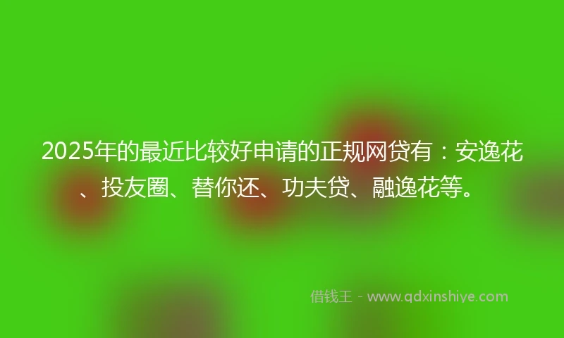 2025年的最近比较好申请的正规网贷有：安逸花、投友圈、替你还、功夫贷、融逸花等。