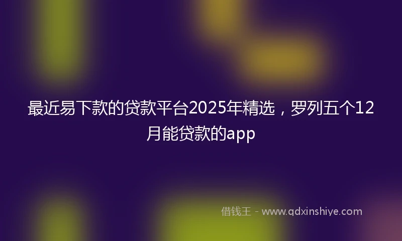 最近易下款的贷款平台2025年精选，罗列五个12月能贷款的app