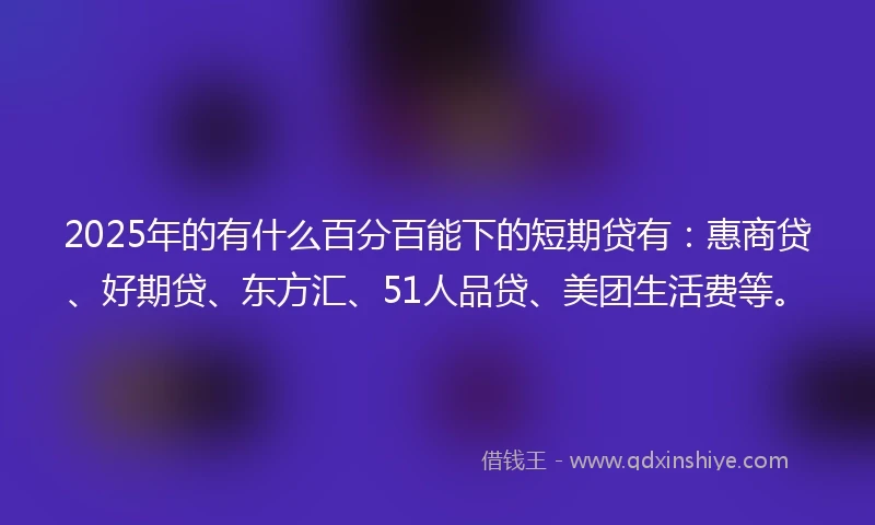 2025年的有什么百分百能下的短期贷有：惠商贷、好期贷、东方汇、51人品贷、美团生活费等。