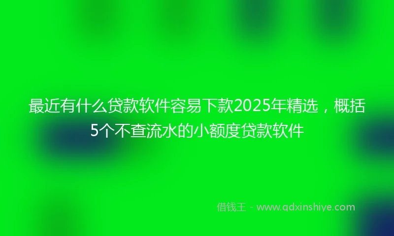 最近有什么贷款软件容易下款2025年精选，概括5个不查流水的小额度贷款软件