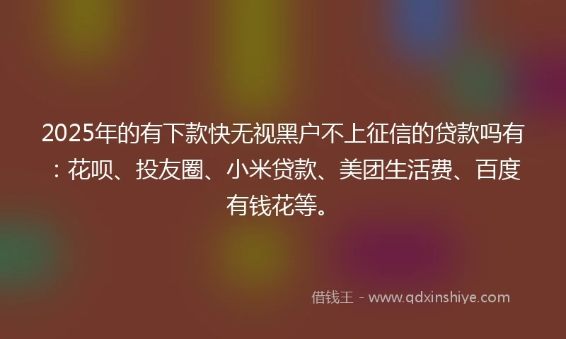 2025年的有下款快无视黑户不上征信的贷款吗有：花呗、投友圈、小米贷款、美团生活费、百度有钱花等。