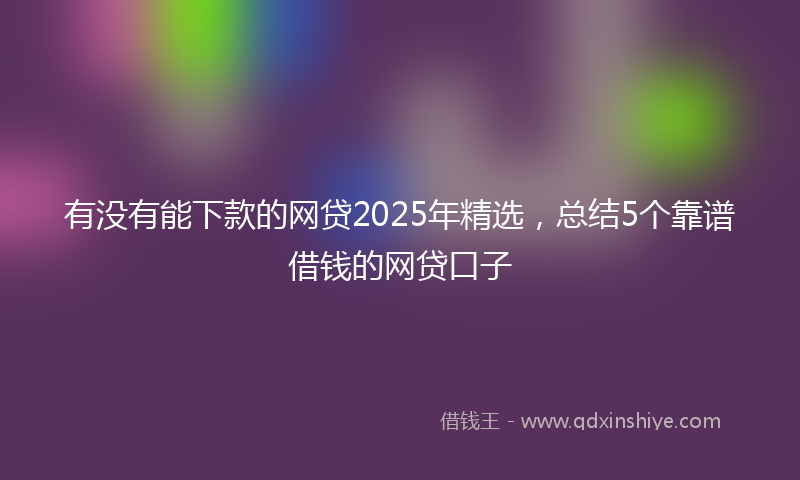 有没有能下款的网贷2025年精选，总结5个靠谱借钱的网贷口子