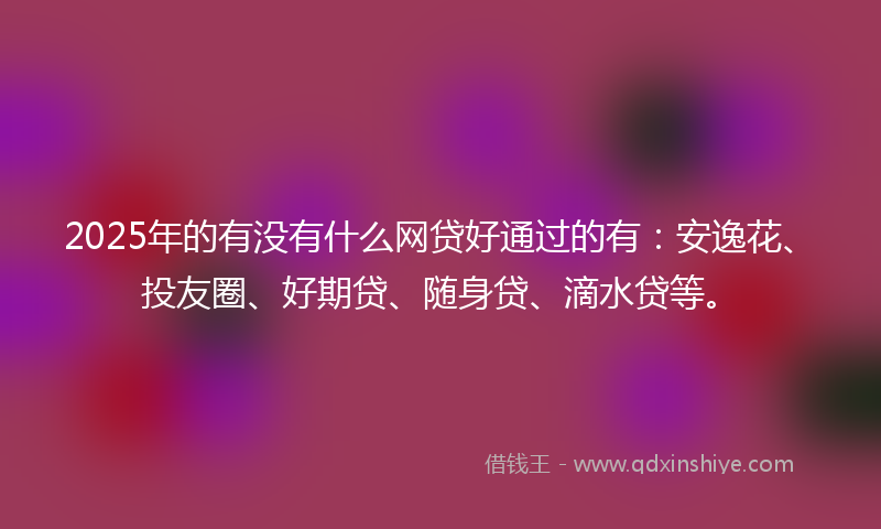 2025年的有没有什么网贷好通过的有：安逸花、投友圈、好期贷、随身贷、滴水贷等。