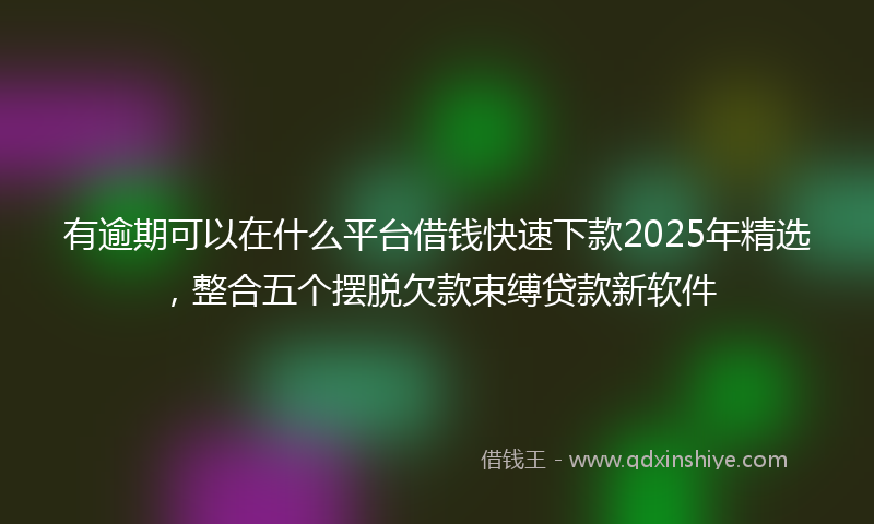 有逾期可以在什么平台借钱快速下款2025年精选，整合五个摆脱欠款束缚贷款新软件