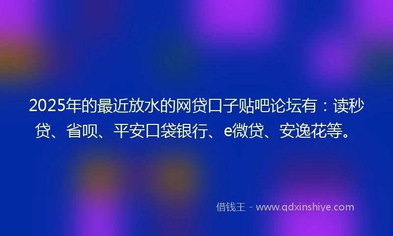 2025年的最近放水的网贷口子贴吧论坛有：读秒贷、省呗、平安口袋银行、e微贷、安逸花等。