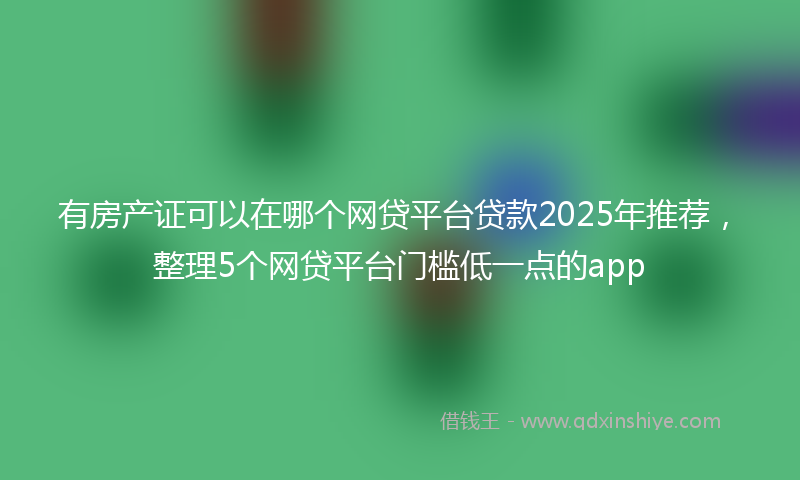 有房产证可以在哪个网贷平台贷款2025年推荐，整理5个网贷平台门槛低一点的app