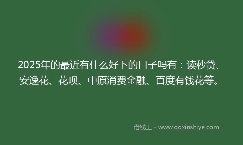 2025年的最近有什么好下的口子吗有：读秒贷、安逸花、花呗、中原消费金融、百度有钱花等。