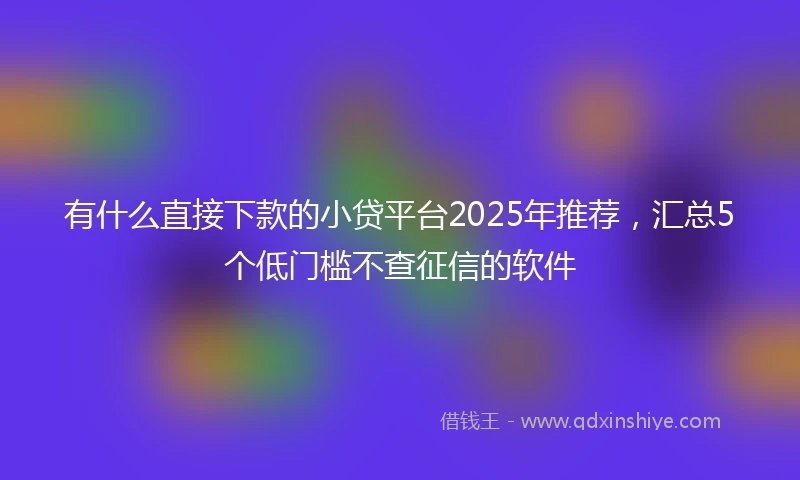 有什么直接下款的小贷平台2025年推荐，汇总5个低门槛不查征信的软件