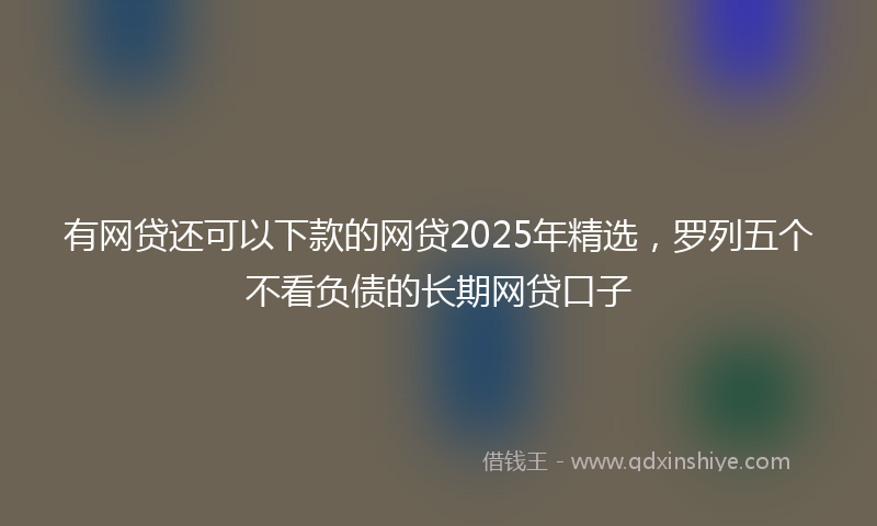 有网贷还可以下款的网贷2025年精选，罗列五个不看负债的长期网贷口子
