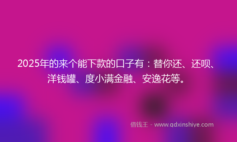 2025年的来个能下款的口子有：替你还、还呗、洋钱罐、度小满金融、安逸花等。