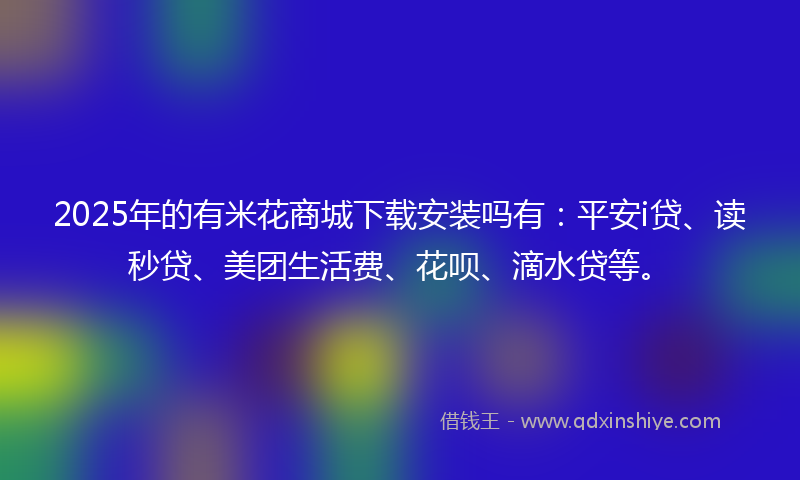 2025年的有米花商城下载安装吗有：平安i贷、读秒贷、美团生活费、花呗、滴水贷等。