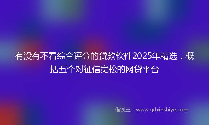 有没有不看综合评分的贷款软件2025年精选，概括五个对征信宽松的网贷平台