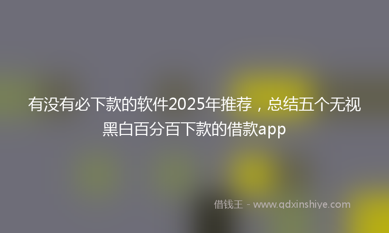 有没有必下款的软件2025年推荐，总结五个无视黑白百分百下款的借款app