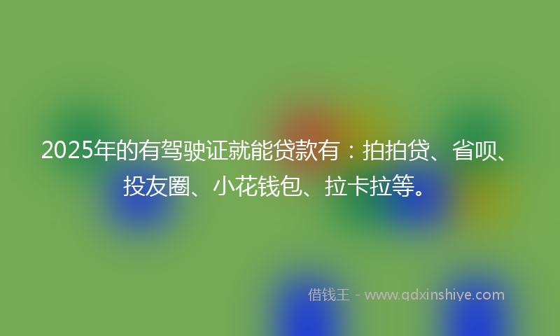 2025年的有驾驶证就能贷款有：拍拍贷、省呗、投友圈、小花钱包、拉卡拉等。