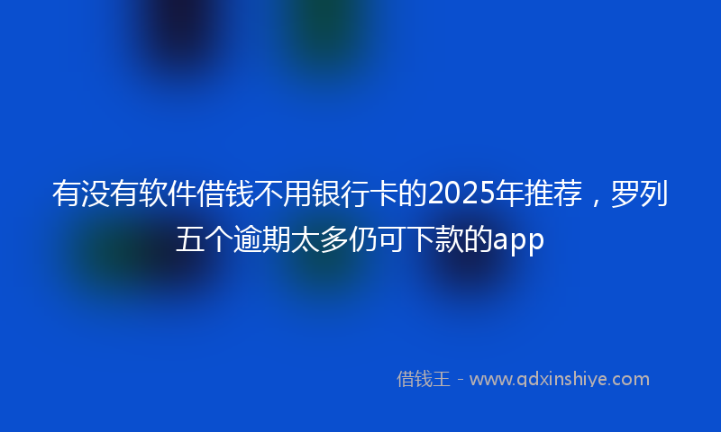 有没有软件借钱不用银行卡的2025年推荐，罗列五个逾期太多仍可下款的app