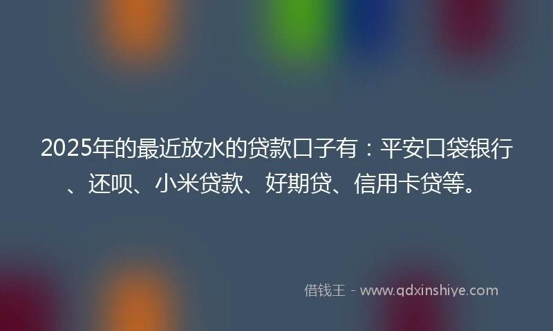 2025年的最近放水的贷款口子有：平安口袋银行、还呗、小米贷款、好期贷、信用卡贷等。