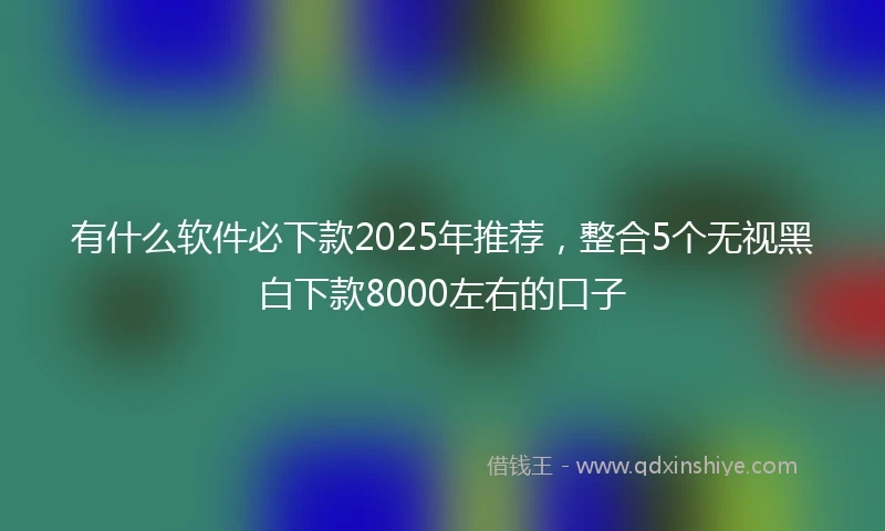 有什么软件必下款2025年推荐，整合5个无视黑白下款8000左右的口子