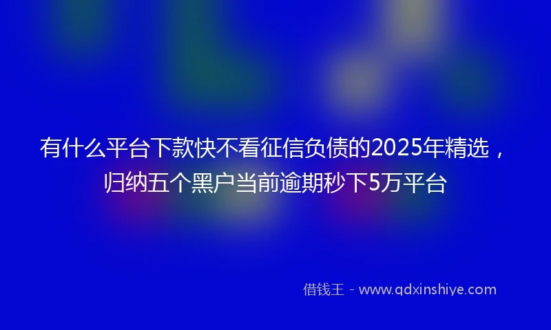 有什么平台下款快不看征信负债的2025年精选，归纳五个黑户当前逾期秒下5万平台