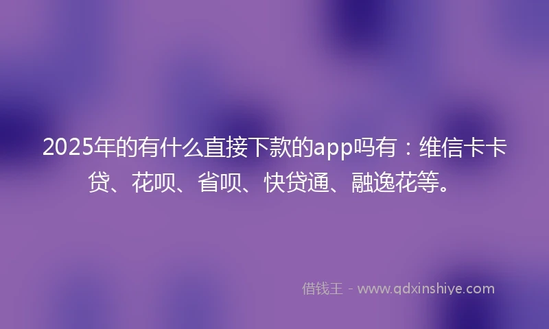2025年的有什么直接下款的app吗有：维信卡卡贷、花呗、省呗、快贷通、融逸花等。