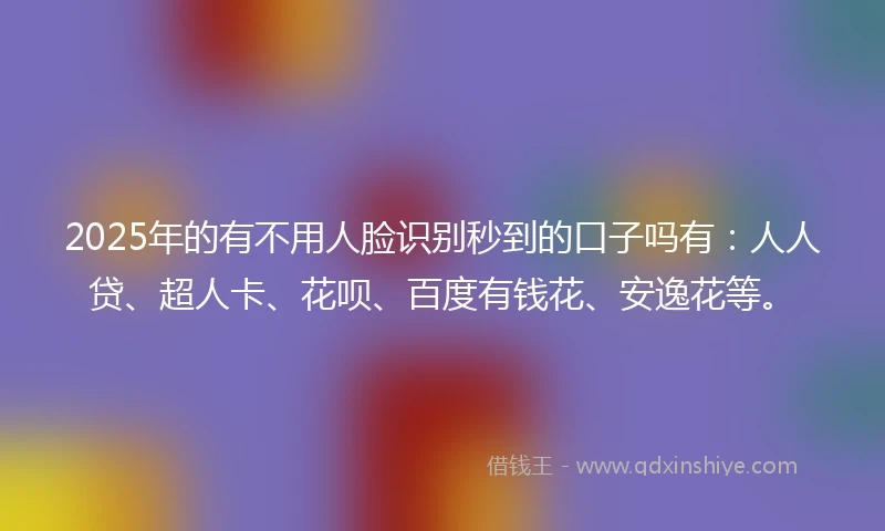 2025年的有不用人脸识别秒到的口子吗有：人人贷、超人卡、花呗、百度有钱花、安逸花等。
