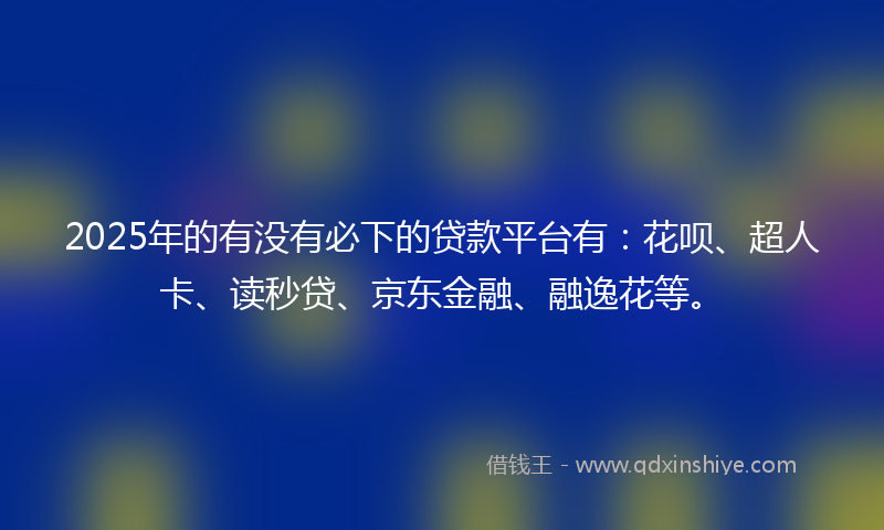 2025年的有没有必下的贷款平台有：花呗、超人卡、读秒贷、京东金融、融逸花等。