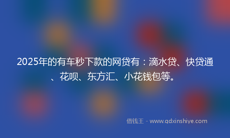 2025年的有车秒下款的网贷有：滴水贷、快贷通、花呗、东方汇、小花钱包等。
