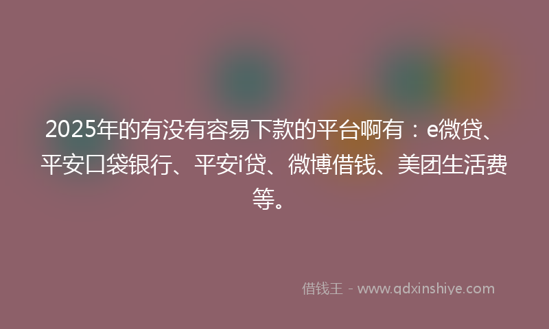 2025年的有没有容易下款的平台啊有：e微贷、平安口袋银行、平安i贷、微博借钱、美团生活费等。