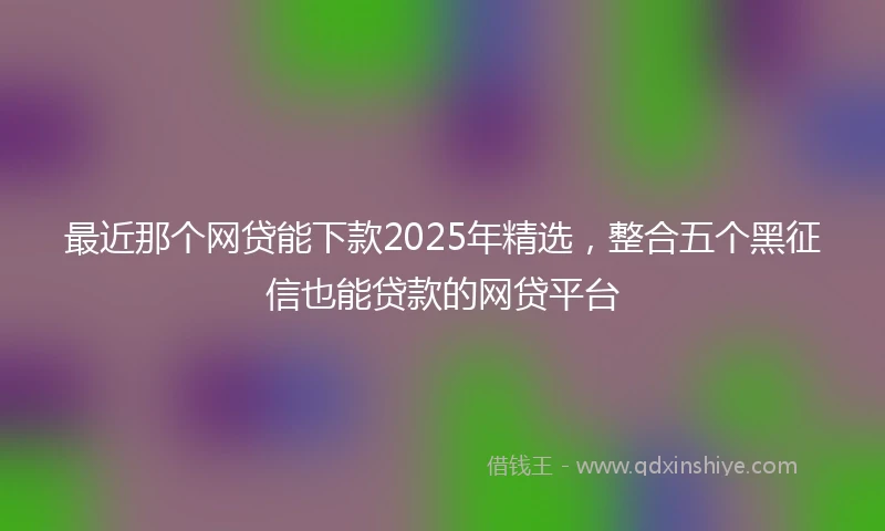 最近那个网贷能下款2025年精选，整合五个黑征信也能贷款的网贷平台
