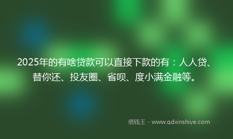 2025年的有啥贷款可以直接下款的有：人人贷、替你还、投友圈、省呗、度小满金融等。