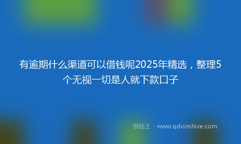 有逾期什么渠道可以借钱呢2025年精选，整理5个无视一切是人就下款口子