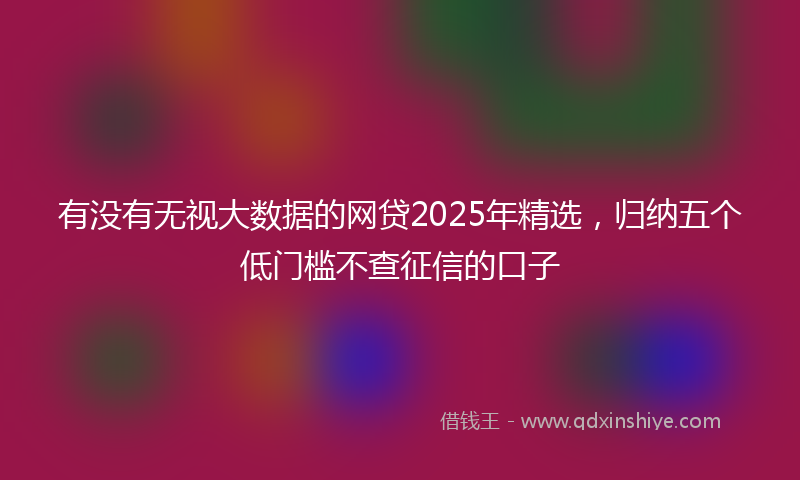 有没有无视大数据的网贷2025年精选，归纳五个低门槛不查征信的口子