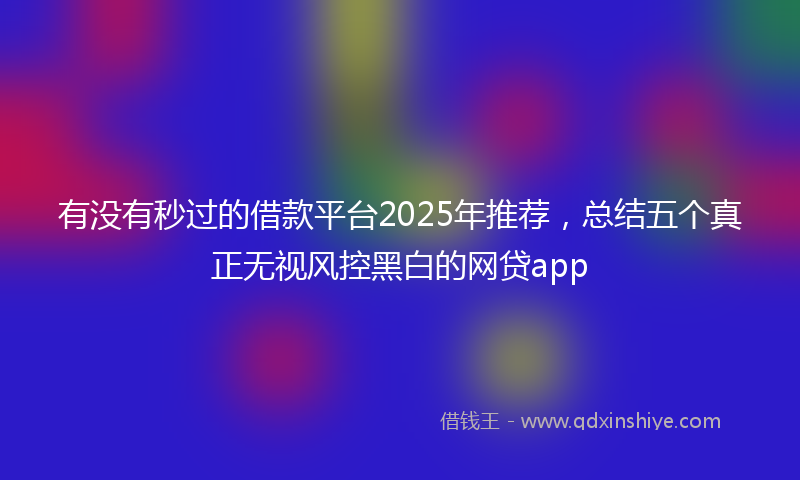 有没有秒过的借款平台2025年推荐，总结五个真正无视风控黑白的网贷app