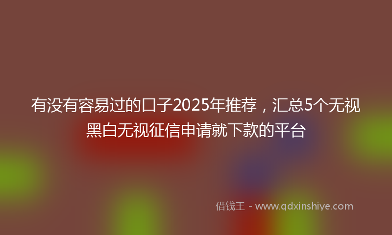 有没有容易过的口子2025年推荐，汇总5个无视黑白无视征信申请就下款的平台